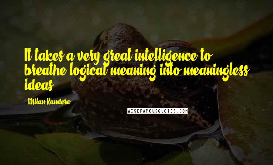 Milan Kundera Quotes: It takes a very great intelligence to breathe logical meaning into meaningless ideas.