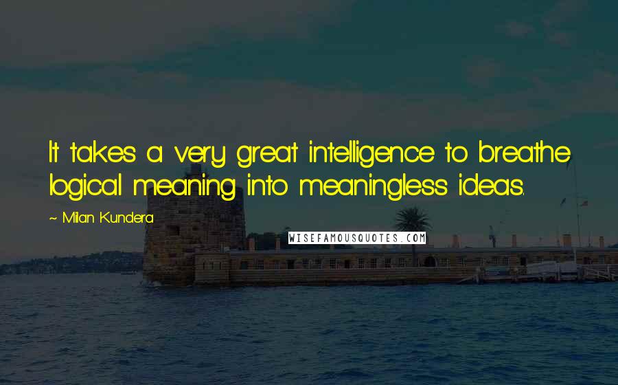 Milan Kundera Quotes: It takes a very great intelligence to breathe logical meaning into meaningless ideas.