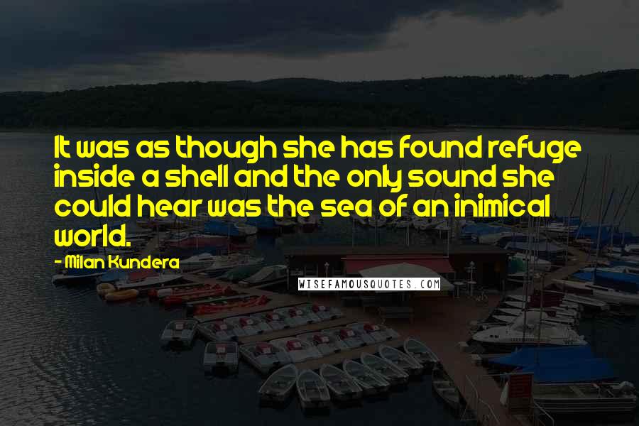 Milan Kundera Quotes: It was as though she has found refuge inside a shell and the only sound she could hear was the sea of an inimical world.