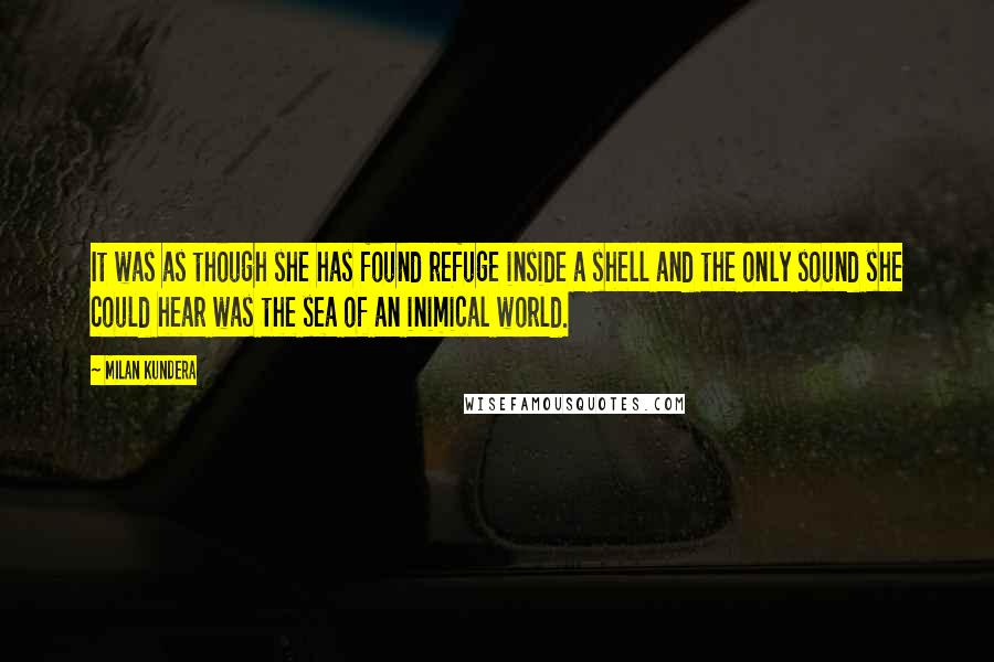 Milan Kundera Quotes: It was as though she has found refuge inside a shell and the only sound she could hear was the sea of an inimical world.