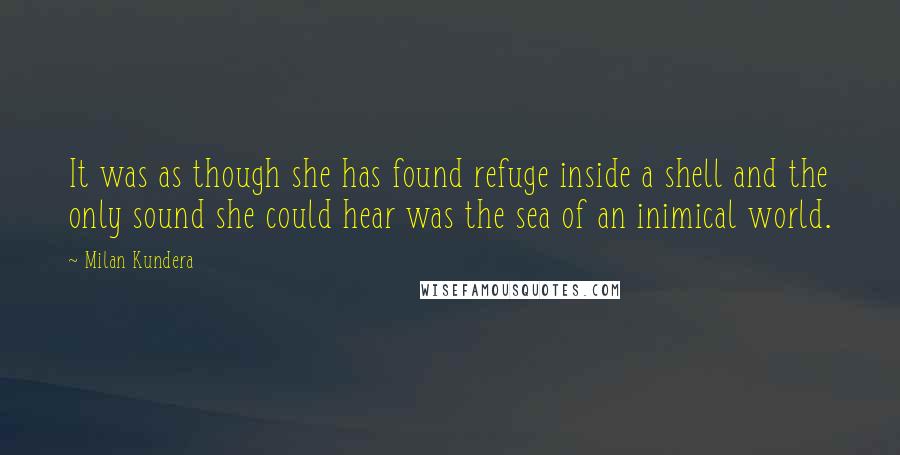 Milan Kundera Quotes: It was as though she has found refuge inside a shell and the only sound she could hear was the sea of an inimical world.
