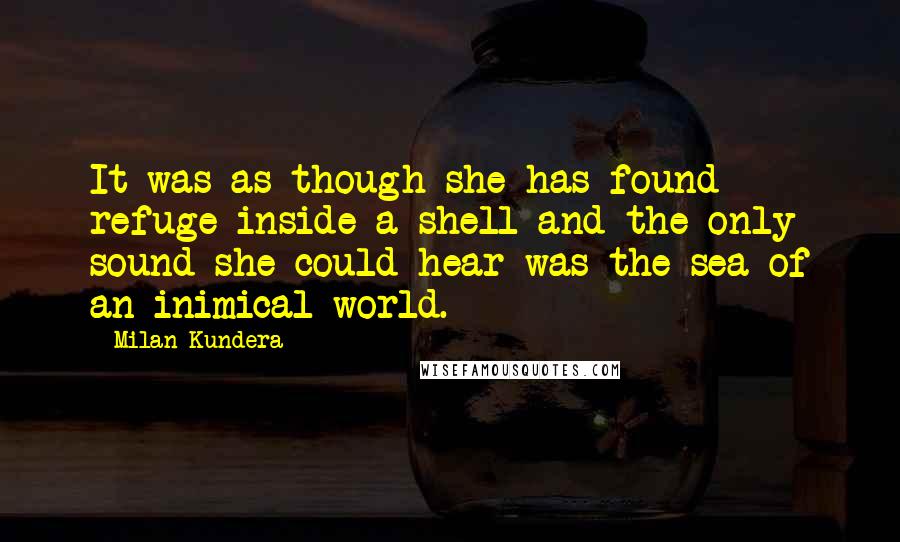 Milan Kundera Quotes: It was as though she has found refuge inside a shell and the only sound she could hear was the sea of an inimical world.
