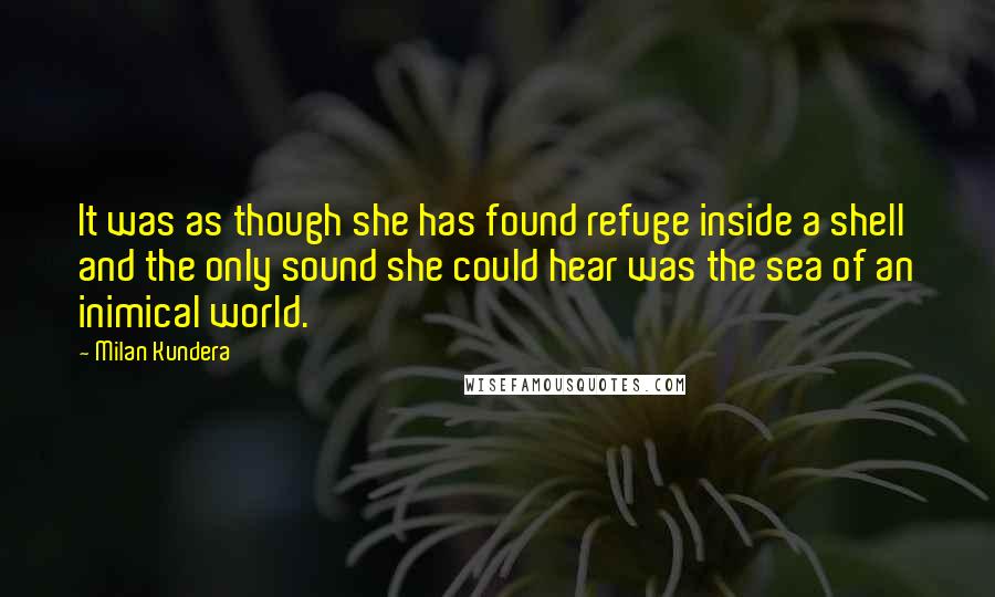 Milan Kundera Quotes: It was as though she has found refuge inside a shell and the only sound she could hear was the sea of an inimical world.
