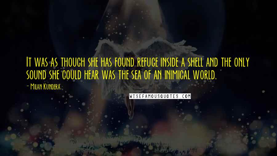 Milan Kundera Quotes: It was as though she has found refuge inside a shell and the only sound she could hear was the sea of an inimical world.