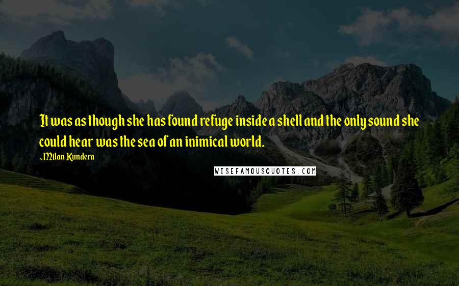 Milan Kundera Quotes: It was as though she has found refuge inside a shell and the only sound she could hear was the sea of an inimical world.