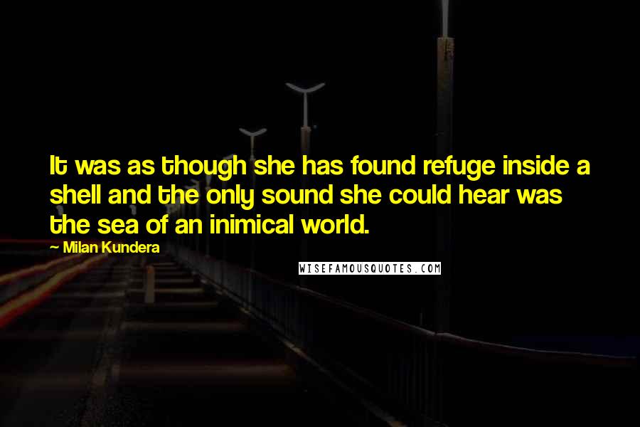 Milan Kundera Quotes: It was as though she has found refuge inside a shell and the only sound she could hear was the sea of an inimical world.