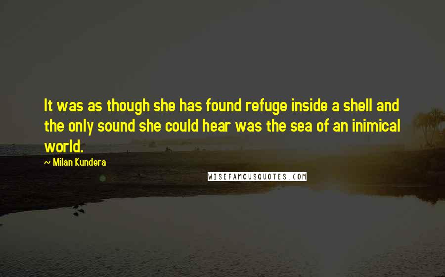 Milan Kundera Quotes: It was as though she has found refuge inside a shell and the only sound she could hear was the sea of an inimical world.