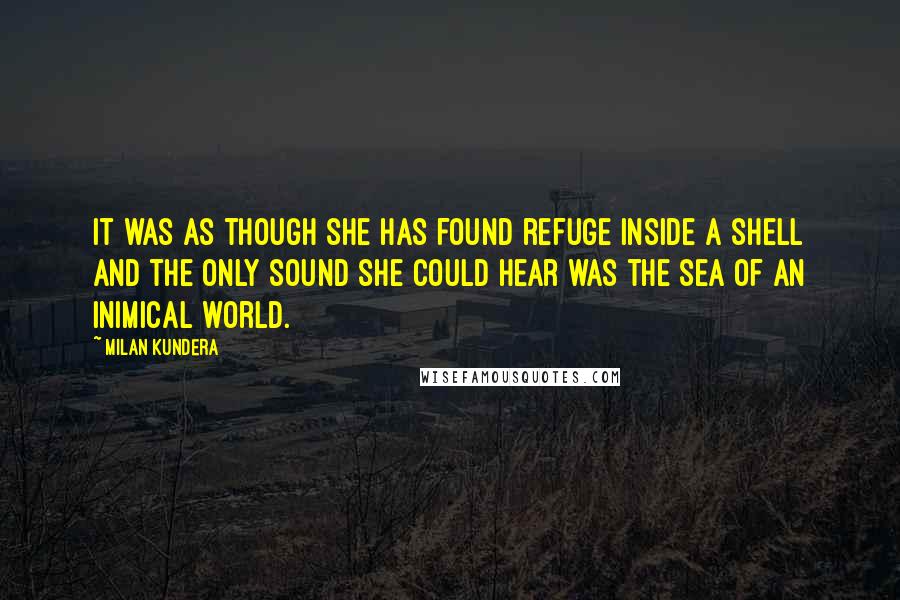 Milan Kundera Quotes: It was as though she has found refuge inside a shell and the only sound she could hear was the sea of an inimical world.
