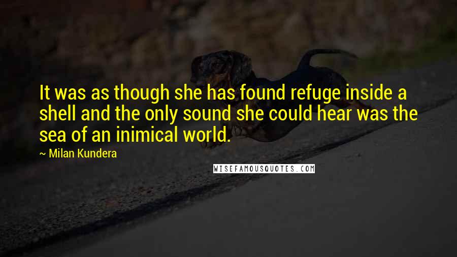 Milan Kundera Quotes: It was as though she has found refuge inside a shell and the only sound she could hear was the sea of an inimical world.