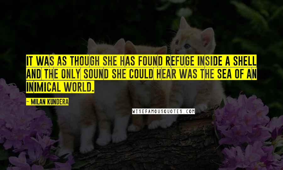 Milan Kundera Quotes: It was as though she has found refuge inside a shell and the only sound she could hear was the sea of an inimical world.