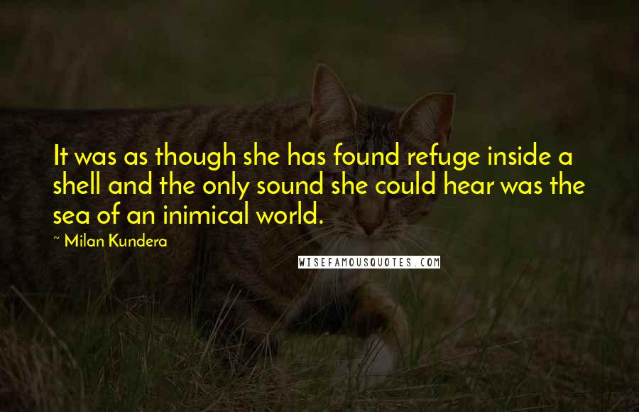 Milan Kundera Quotes: It was as though she has found refuge inside a shell and the only sound she could hear was the sea of an inimical world.