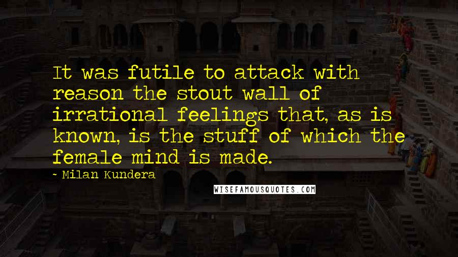 Milan Kundera Quotes: It was futile to attack with reason the stout wall of irrational feelings that, as is known, is the stuff of which the female mind is made.