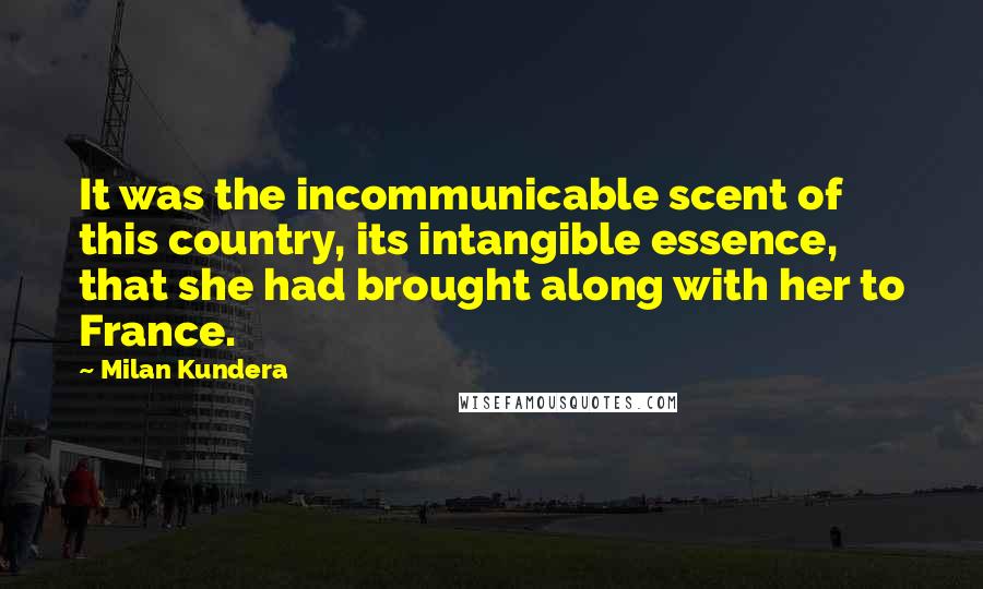 Milan Kundera Quotes: It was the incommunicable scent of this country, its intangible essence, that she had brought along with her to France.