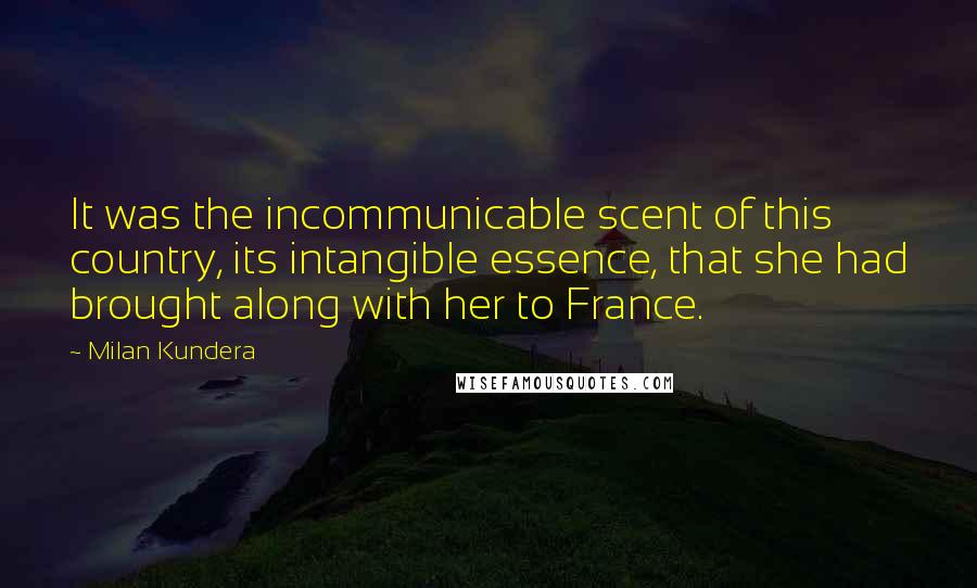 Milan Kundera Quotes: It was the incommunicable scent of this country, its intangible essence, that she had brought along with her to France.