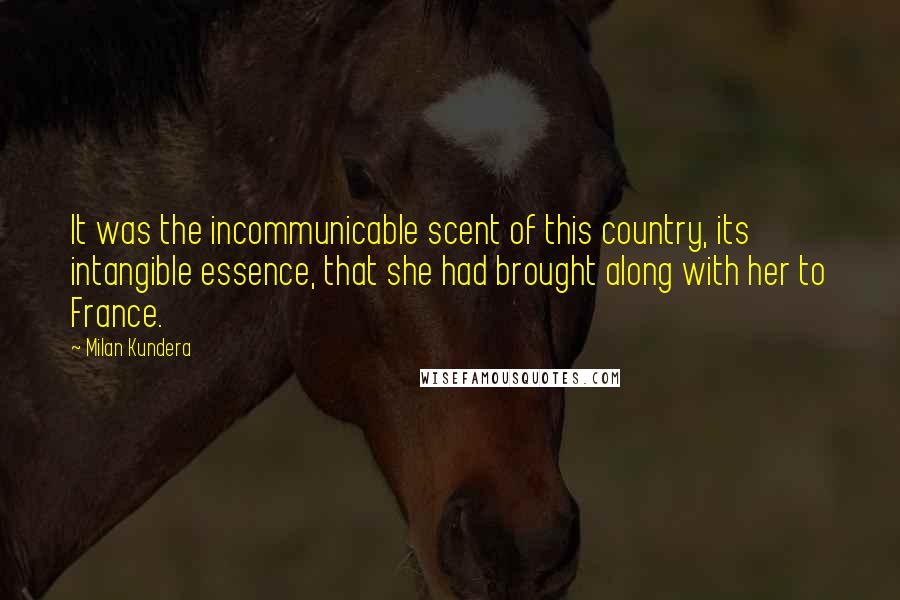 Milan Kundera Quotes: It was the incommunicable scent of this country, its intangible essence, that she had brought along with her to France.