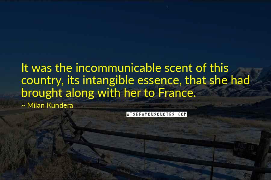 Milan Kundera Quotes: It was the incommunicable scent of this country, its intangible essence, that she had brought along with her to France.