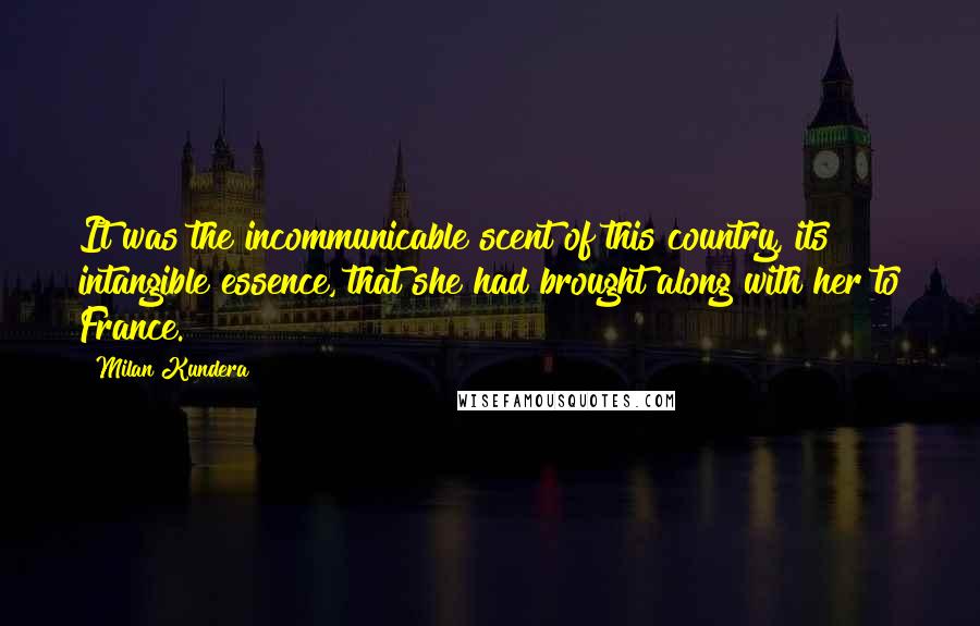 Milan Kundera Quotes: It was the incommunicable scent of this country, its intangible essence, that she had brought along with her to France.