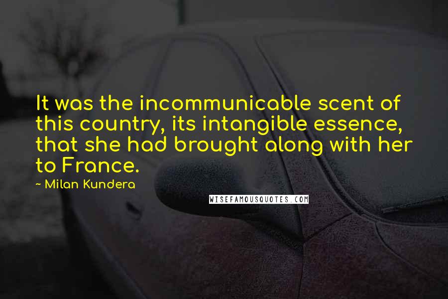 Milan Kundera Quotes: It was the incommunicable scent of this country, its intangible essence, that she had brought along with her to France.