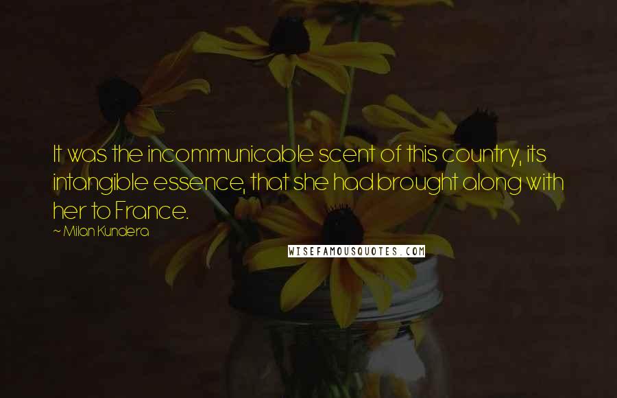 Milan Kundera Quotes: It was the incommunicable scent of this country, its intangible essence, that she had brought along with her to France.