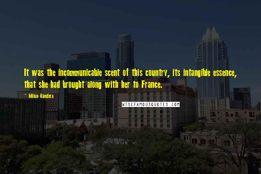 Milan Kundera Quotes: It was the incommunicable scent of this country, its intangible essence, that she had brought along with her to France.