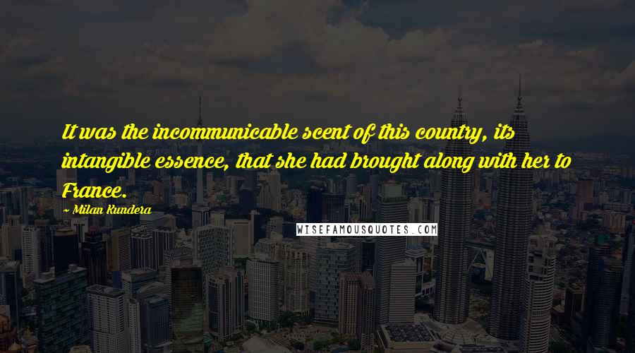 Milan Kundera Quotes: It was the incommunicable scent of this country, its intangible essence, that she had brought along with her to France.