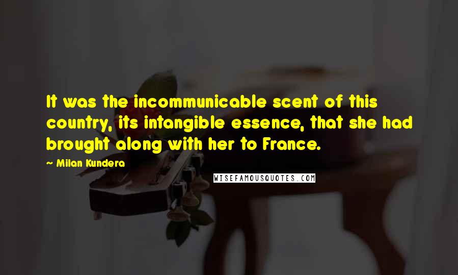 Milan Kundera Quotes: It was the incommunicable scent of this country, its intangible essence, that she had brought along with her to France.