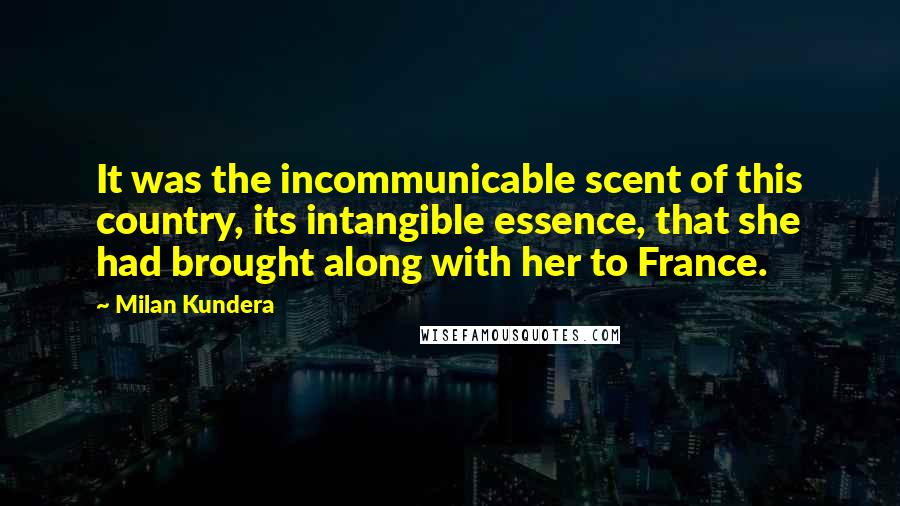 Milan Kundera Quotes: It was the incommunicable scent of this country, its intangible essence, that she had brought along with her to France.