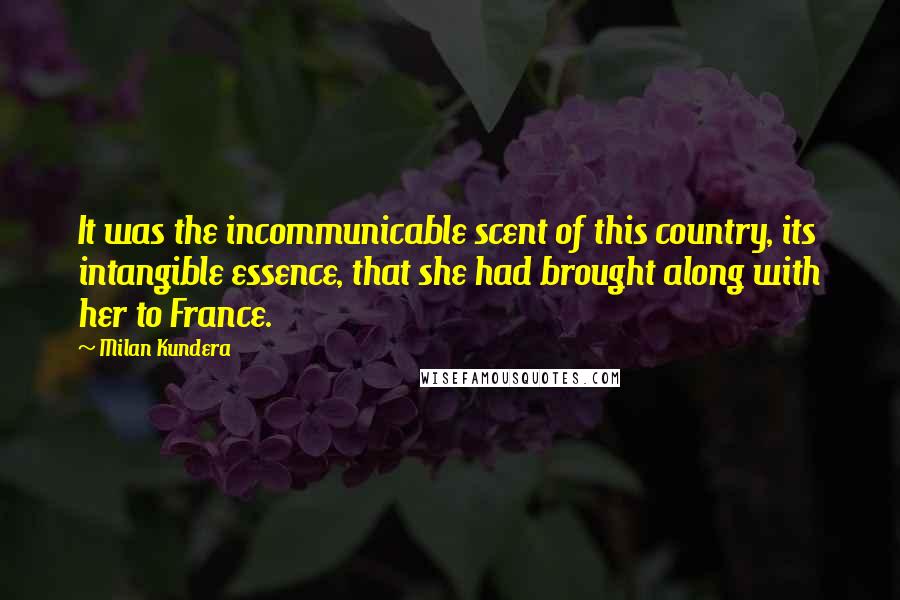 Milan Kundera Quotes: It was the incommunicable scent of this country, its intangible essence, that she had brought along with her to France.