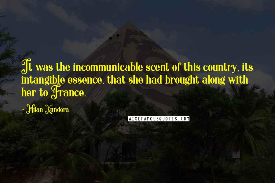 Milan Kundera Quotes: It was the incommunicable scent of this country, its intangible essence, that she had brought along with her to France.