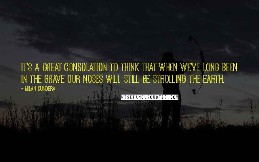 Milan Kundera Quotes: It's a great consolation to think that when we've long been in the grave our noses will still be strolling the earth.