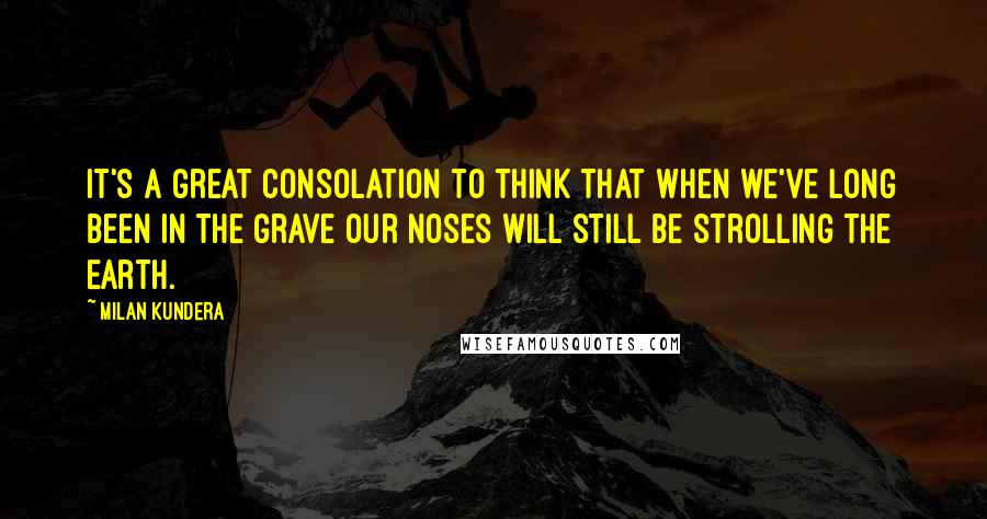 Milan Kundera Quotes: It's a great consolation to think that when we've long been in the grave our noses will still be strolling the earth.