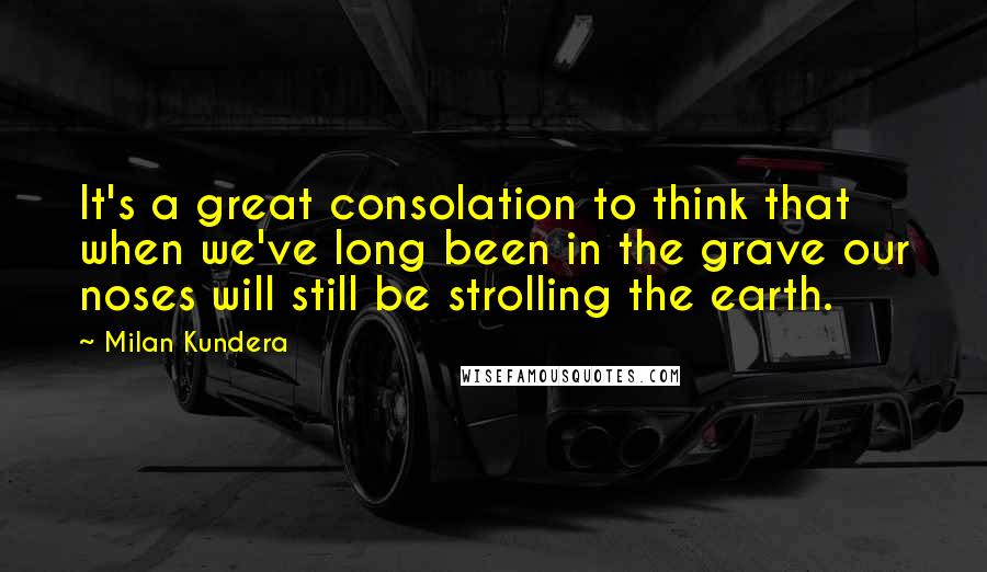 Milan Kundera Quotes: It's a great consolation to think that when we've long been in the grave our noses will still be strolling the earth.