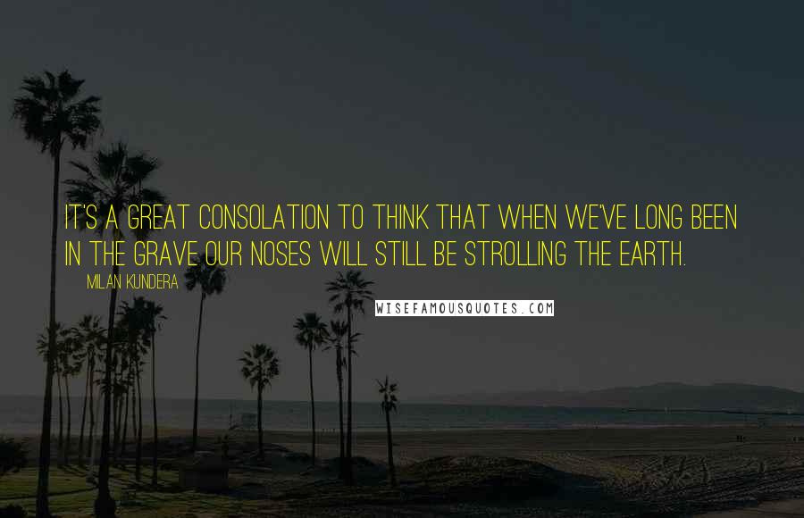 Milan Kundera Quotes: It's a great consolation to think that when we've long been in the grave our noses will still be strolling the earth.