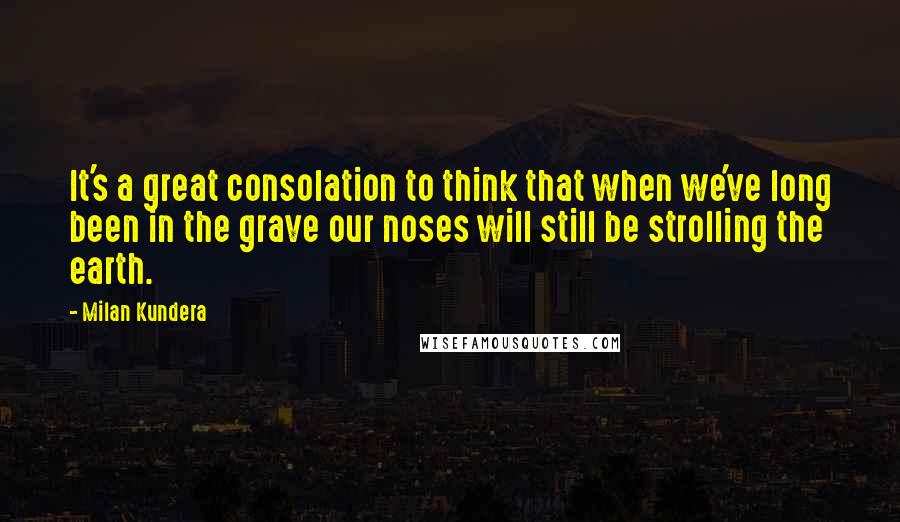 Milan Kundera Quotes: It's a great consolation to think that when we've long been in the grave our noses will still be strolling the earth.