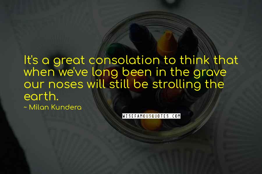 Milan Kundera Quotes: It's a great consolation to think that when we've long been in the grave our noses will still be strolling the earth.