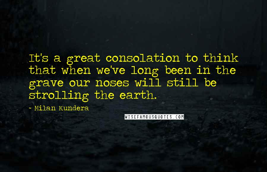 Milan Kundera Quotes: It's a great consolation to think that when we've long been in the grave our noses will still be strolling the earth.