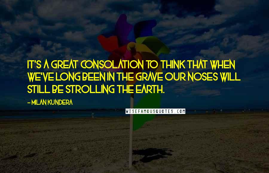 Milan Kundera Quotes: It's a great consolation to think that when we've long been in the grave our noses will still be strolling the earth.