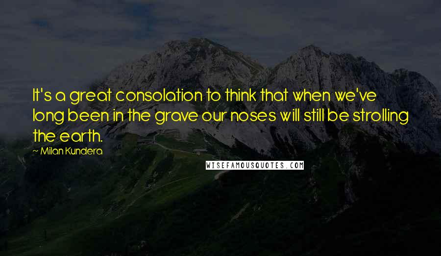 Milan Kundera Quotes: It's a great consolation to think that when we've long been in the grave our noses will still be strolling the earth.