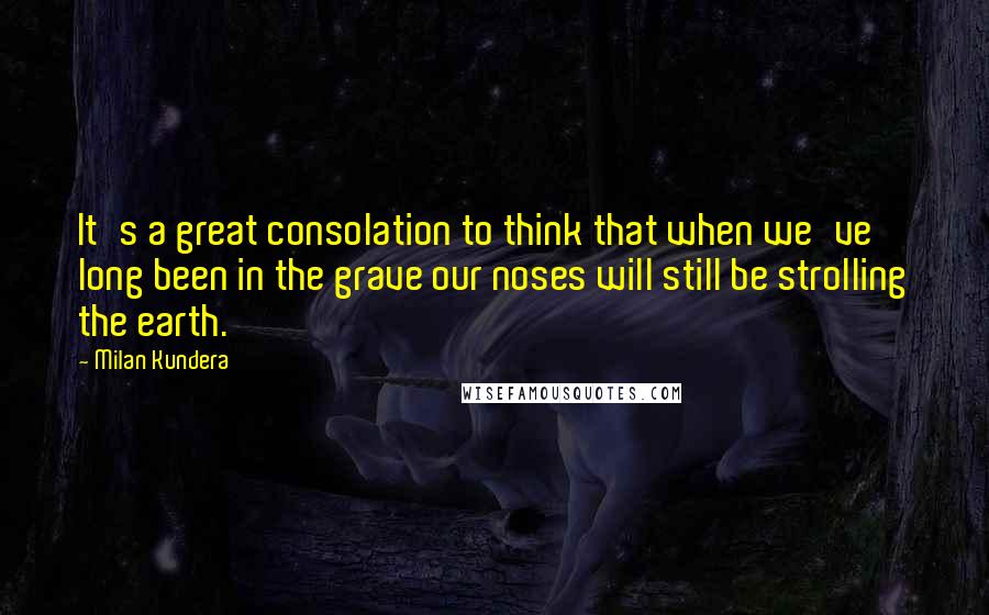 Milan Kundera Quotes: It's a great consolation to think that when we've long been in the grave our noses will still be strolling the earth.