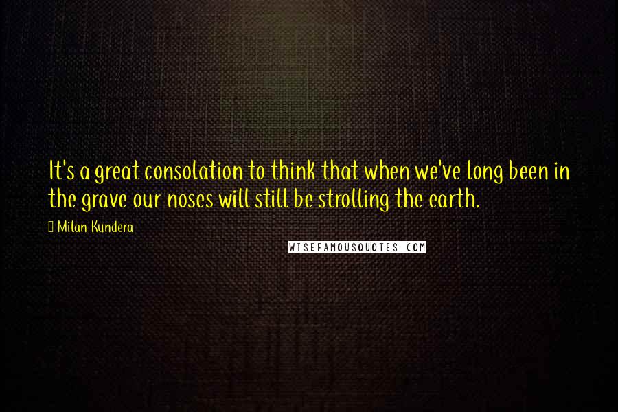 Milan Kundera Quotes: It's a great consolation to think that when we've long been in the grave our noses will still be strolling the earth.