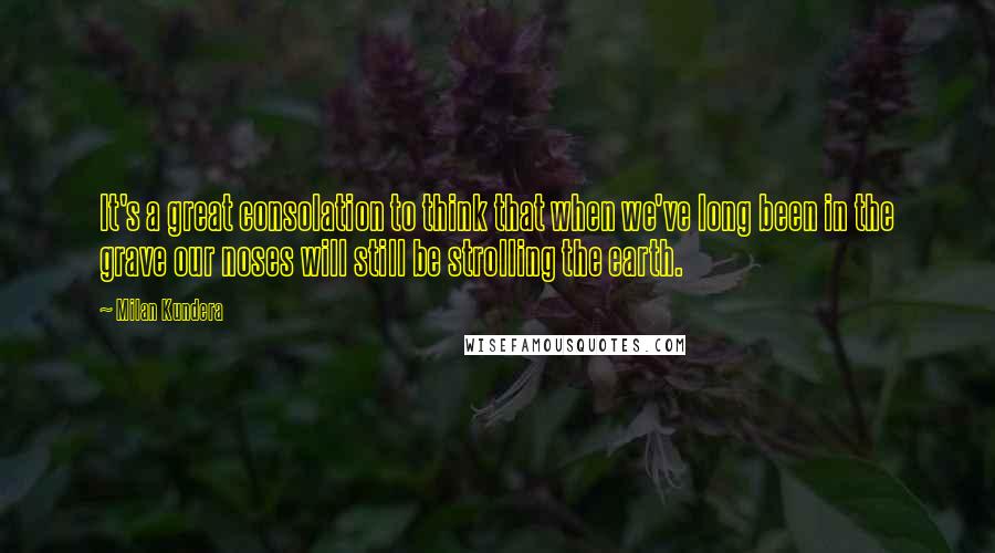 Milan Kundera Quotes: It's a great consolation to think that when we've long been in the grave our noses will still be strolling the earth.