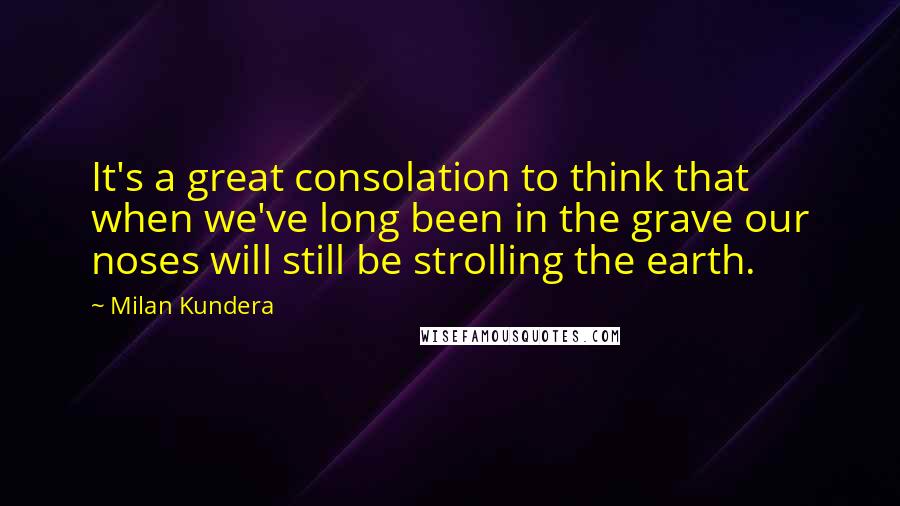 Milan Kundera Quotes: It's a great consolation to think that when we've long been in the grave our noses will still be strolling the earth.