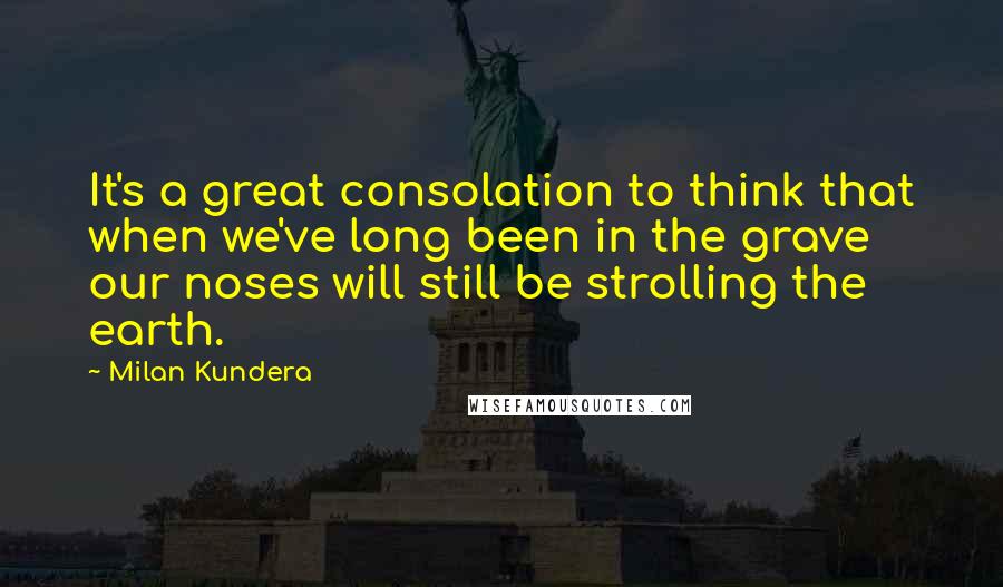 Milan Kundera Quotes: It's a great consolation to think that when we've long been in the grave our noses will still be strolling the earth.