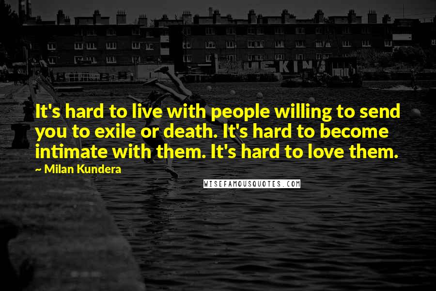 Milan Kundera Quotes: It's hard to live with people willing to send you to exile or death. It's hard to become intimate with them. It's hard to love them.