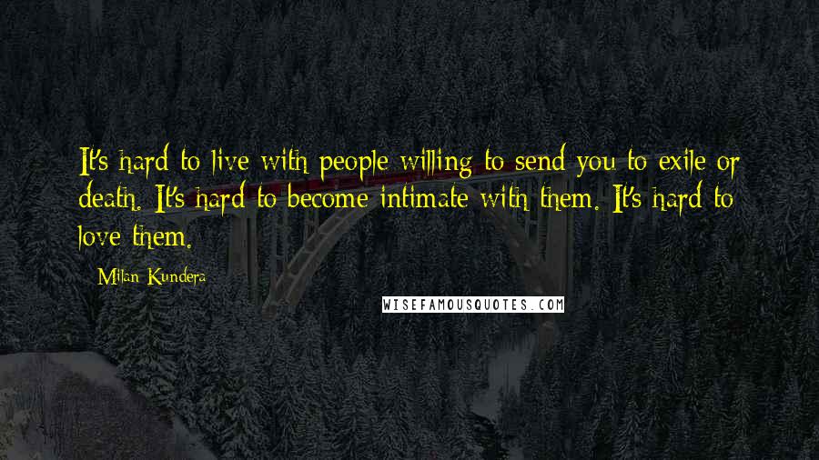 Milan Kundera Quotes: It's hard to live with people willing to send you to exile or death. It's hard to become intimate with them. It's hard to love them.