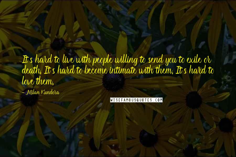 Milan Kundera Quotes: It's hard to live with people willing to send you to exile or death. It's hard to become intimate with them. It's hard to love them.