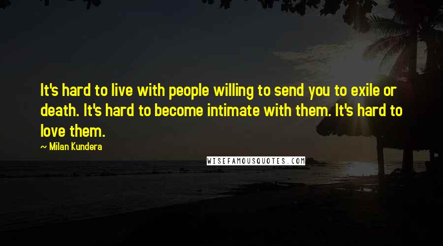 Milan Kundera Quotes: It's hard to live with people willing to send you to exile or death. It's hard to become intimate with them. It's hard to love them.