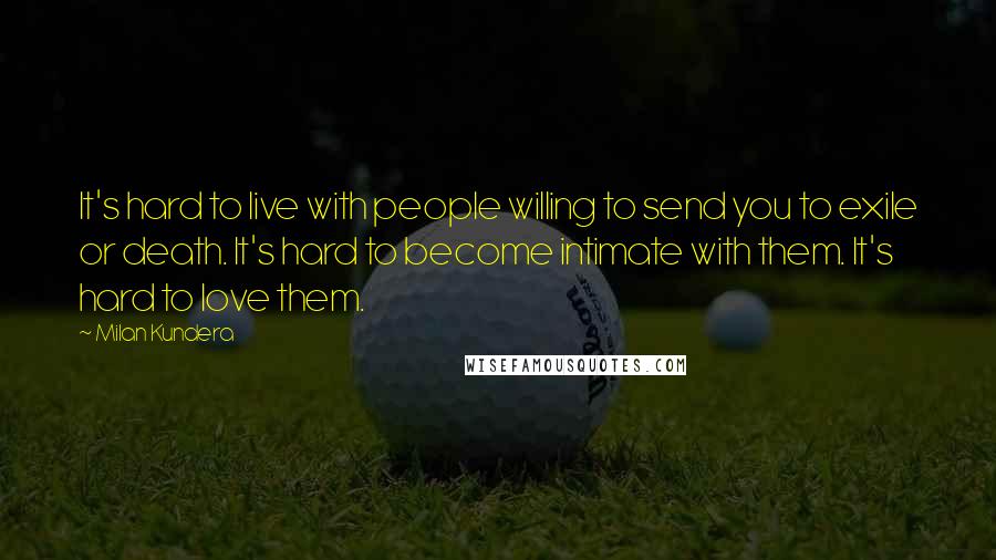 Milan Kundera Quotes: It's hard to live with people willing to send you to exile or death. It's hard to become intimate with them. It's hard to love them.