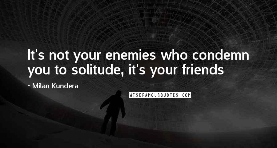 Milan Kundera Quotes: It's not your enemies who condemn you to solitude, it's your friends