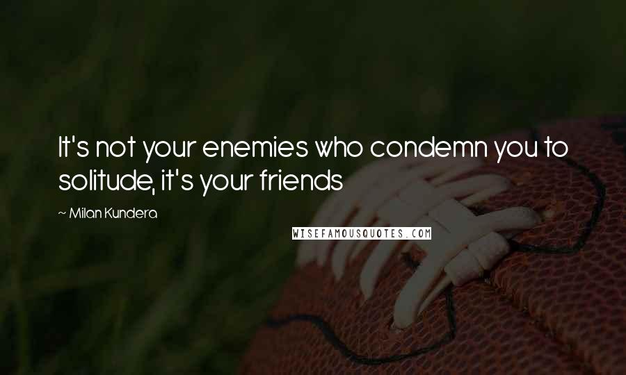 Milan Kundera Quotes: It's not your enemies who condemn you to solitude, it's your friends